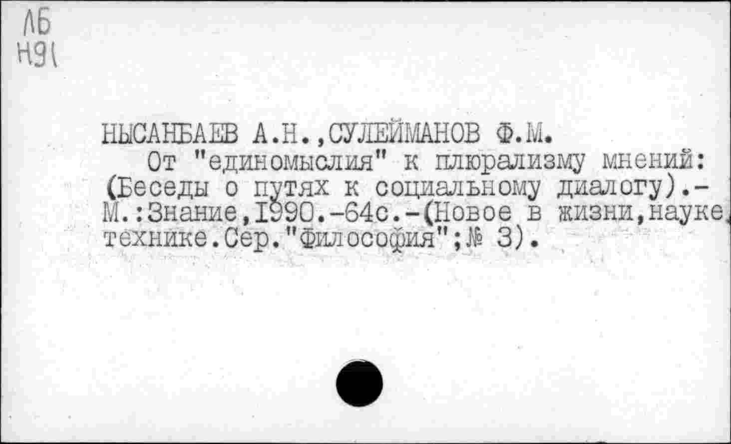 ﻿А6 Н9^
НЫСАНБАЕВ А.Н.,СУЛЕЙ1'ЙН0В Ф.М.
От "единомыслия” к плюрализму мнений: (Беседы о путях к социальному диалогу М.:Знание,1990.-64с.-(Новое в жизни,науке технике.Сер."Философия" 3).